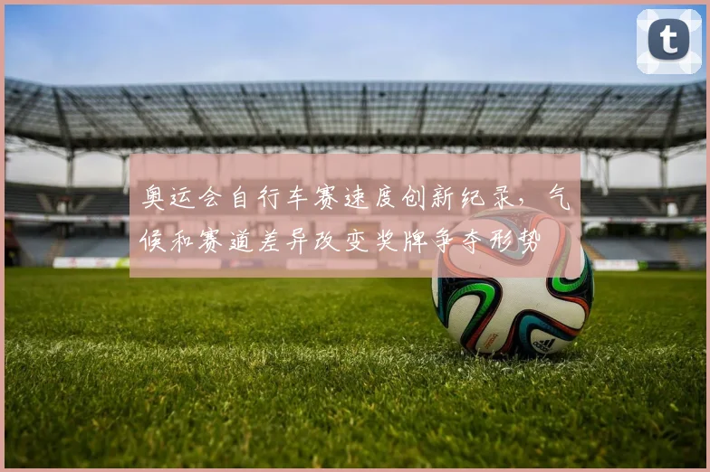 奥运会自行车赛速度创新纪录，气候和赛道差异改变奖牌争夺形势