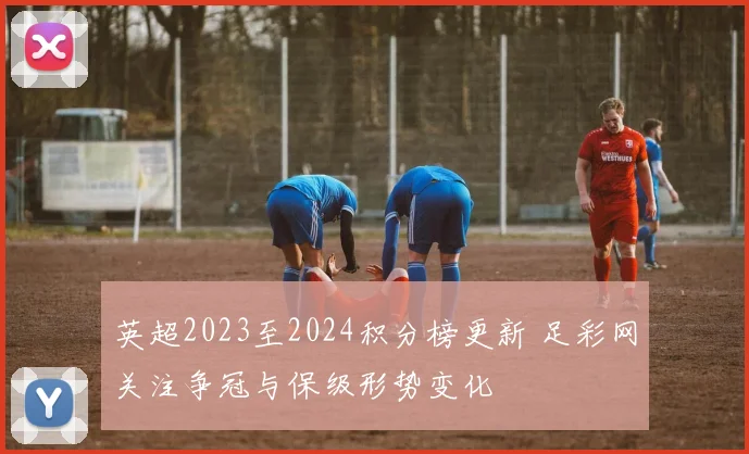 英超2023至2024积分榜更新 足彩网关注争冠与保级形势变化