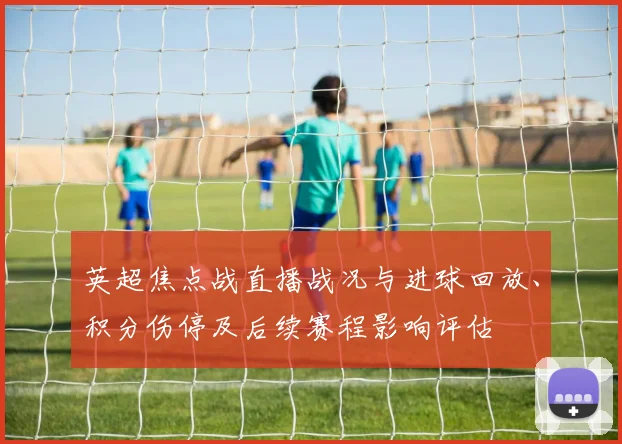 英超焦点战直播战况与进球回放、积分伤停及后续赛程影响评估
