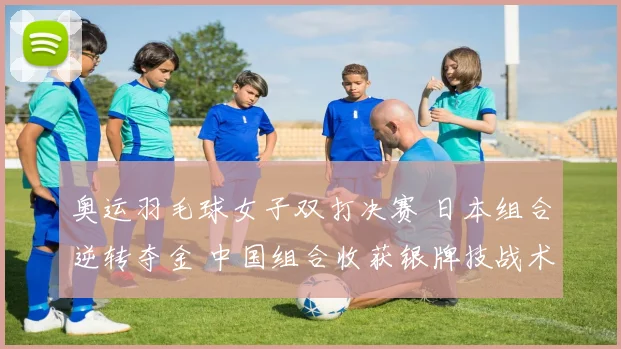 奥运羽毛球女子双打决赛 日本组合逆转夺金 中国组合收获银牌技战术成焦点