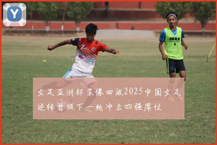 女足亚洲杯录像回放2025中国女足逆转晋级下一轮冲击四强席位