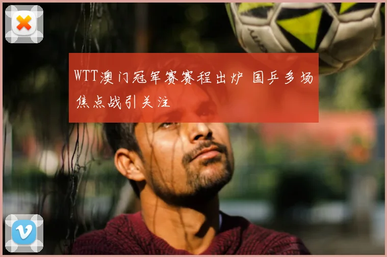 WTT澳门冠军赛赛程出炉 国乒多场焦点战引关注
