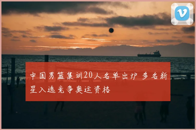 中国男篮集训20人名单出炉 多名新星入选竞争奥运资格