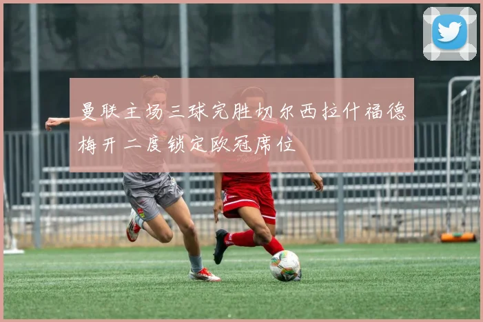 曼联主场三球完胜切尔西拉什福德梅开二度锁定欧冠席位