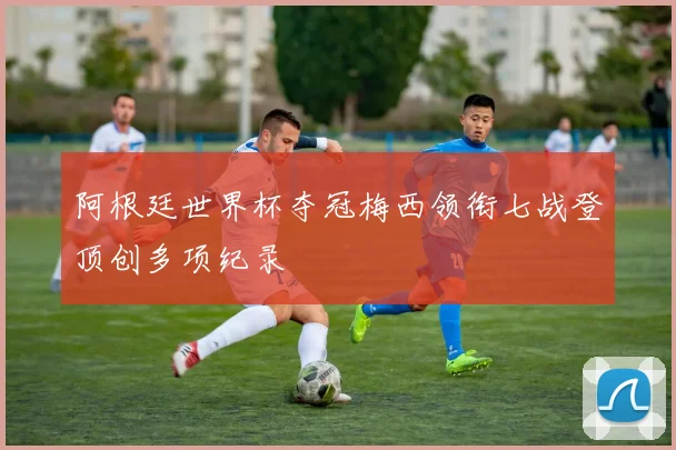 阿根廷世界杯夺冠梅西领衔七战登顶创多项纪录