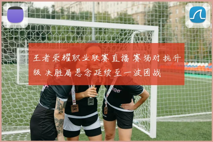 王者荣耀职业联赛直播 赛场对抗升级 决胜局悬念延续至一波团战