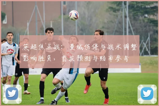 英超焦点战：曼城伤停与战术调整影响胜负，首发预测与赔率参考