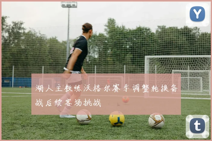 湖人主教练沃格尔赛季调整轮换备战后续客场挑战