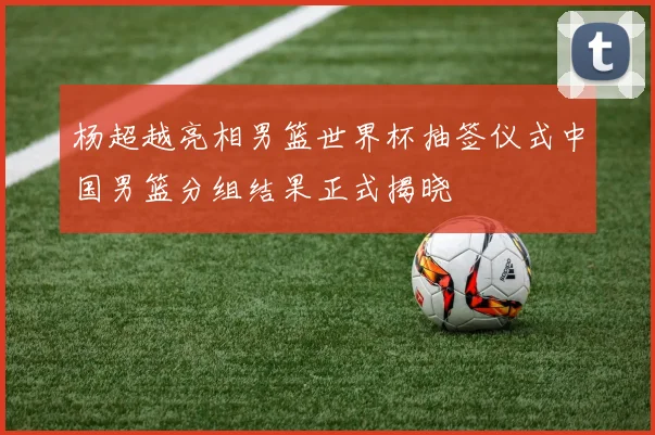 杨超越亮相男篮世界杯抽签仪式中国男篮分组结果正式揭晓