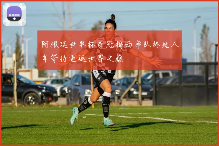 阿根廷世界杯夺冠梅西率队终结八年等待重返世界之巅