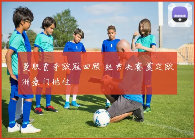 曼联首夺欧冠回顾 经典决赛奠定欧洲豪门地位