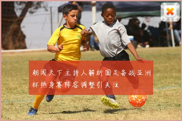 朝闻天下主持人解析国足备战亚洲杯热身赛阵容调整引关注