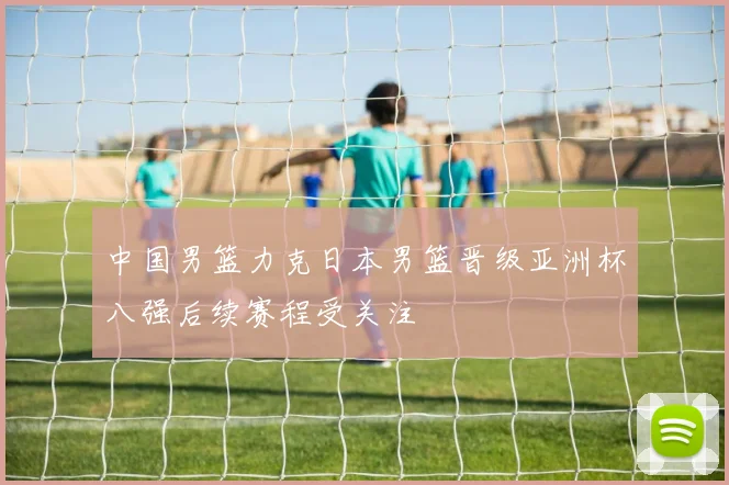 中国男篮力克日本男篮晋级亚洲杯八强后续赛程受关注
