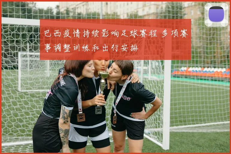 巴西疫情持续影响足球赛程 多项赛事调整训练和出行安排