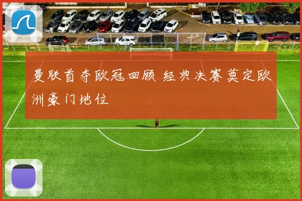 曼联首夺欧冠回顾 经典决赛奠定欧洲豪门地位