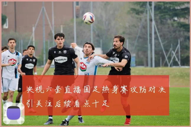 央视六套直播国足热身赛攻防对决引关注后续看点十足