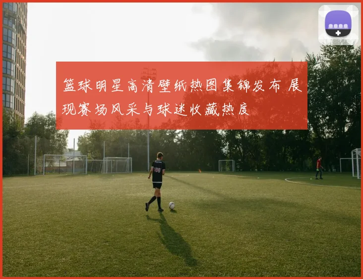 篮球明星高清壁纸热图集锦发布 展现赛场风采与球迷收藏热度