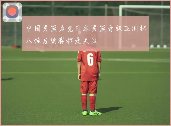 中国男篮力克日本男篮晋级亚洲杯八强后续赛程受关注
