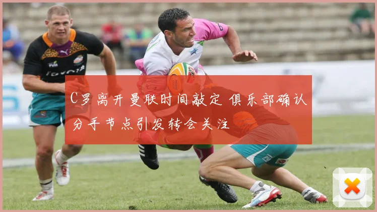 C罗离开曼联时间敲定 俱乐部确认分手节点引发转会关注