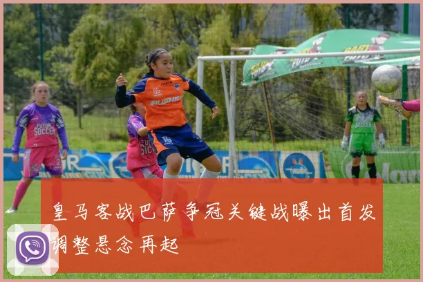 皇马客战巴萨争冠关键战曝出首发调整悬念再起