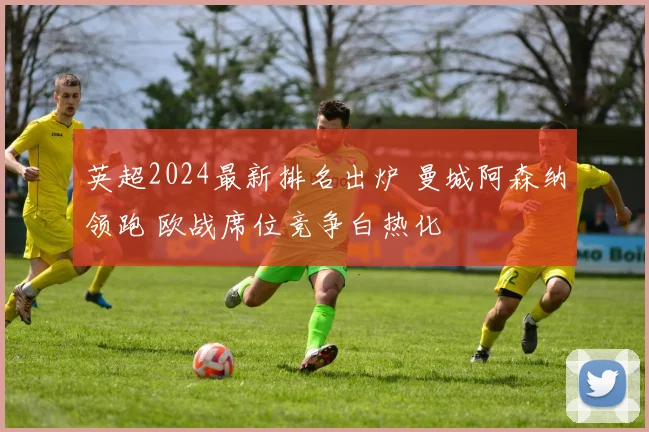 英超2024最新排名出炉 曼城阿森纳领跑 欧战席位竞争白热化