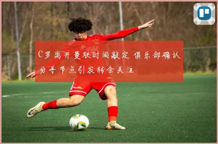 C罗离开曼联时间敲定 俱乐部确认分手节点引发转会关注