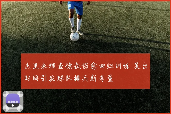 杰里米理查德森伤愈回归训练 复出时间引发球队排兵新考量