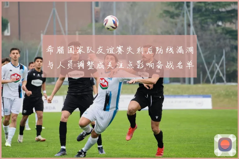 希腊国家队友谊赛失利后防线漏洞与人员调整成关注点影响备战名单