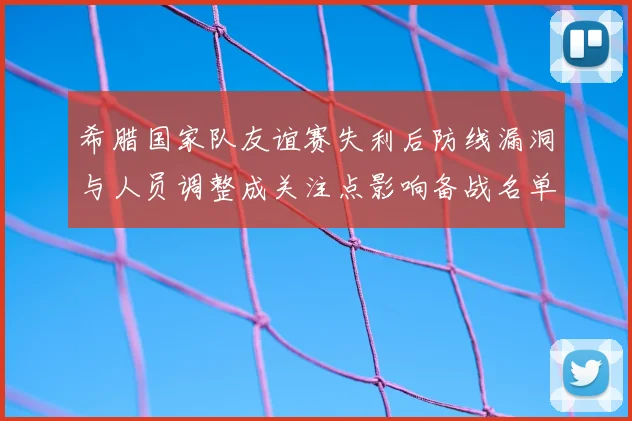 希腊国家队友谊赛失利后防线漏洞与人员调整成关注点影响备战名单