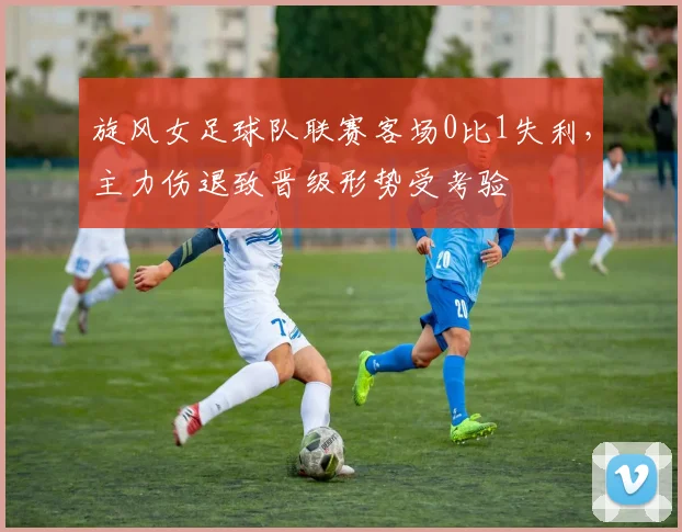 旋风女足球队联赛客场0比1失利,主力伤退致晋级形势受考验