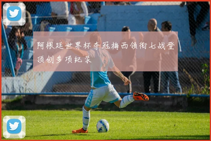 阿根廷世界杯夺冠梅西领衔七战登顶创多项纪录