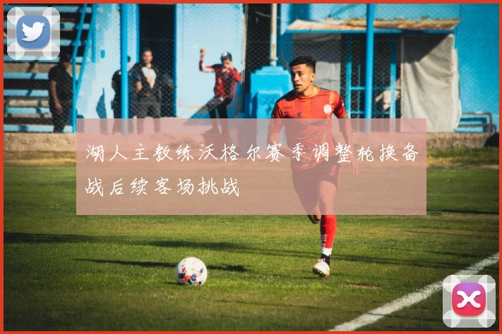 湖人主教练沃格尔赛季调整轮换备战后续客场挑战