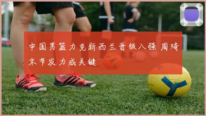 中国男篮力克新西兰晋级八强 周琦末节发力成关键