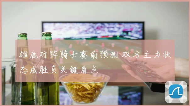 雄鹿对阵骑士赛前预测 双方主力状态成胜负关键看点