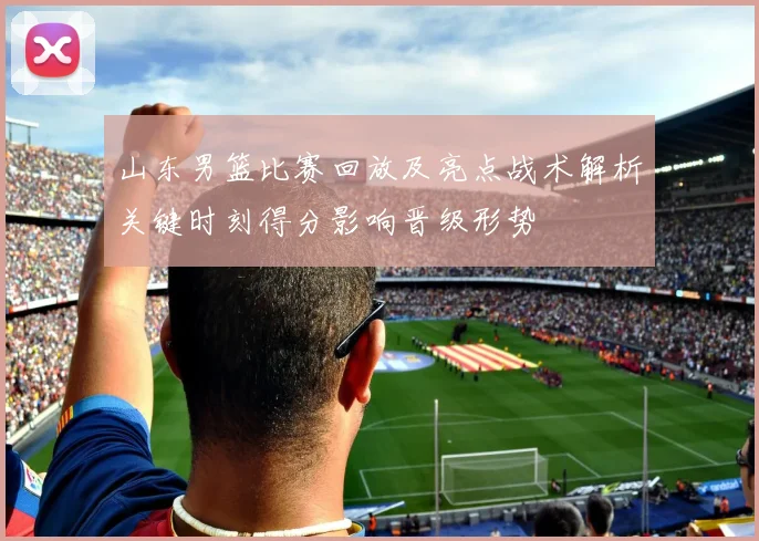 山东男篮比赛回放及亮点战术解析关键时刻得分影响晋级形势