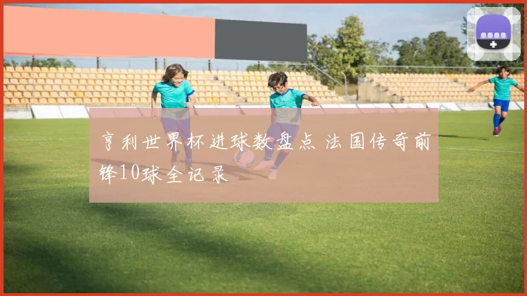 亨利世界杯进球数盘点 法国传奇前锋10球全记录
