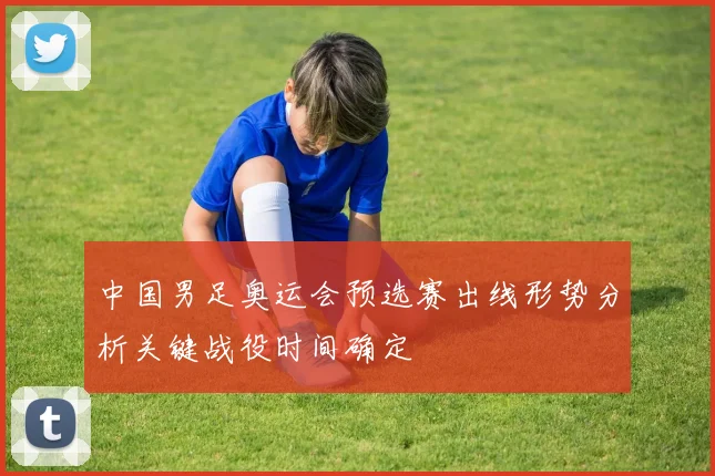 中国男足奥运会预选赛出线形势分析关键战役时间确定