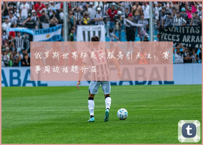 俄罗斯世界杯美女服务引关注，赛事周边话题升温