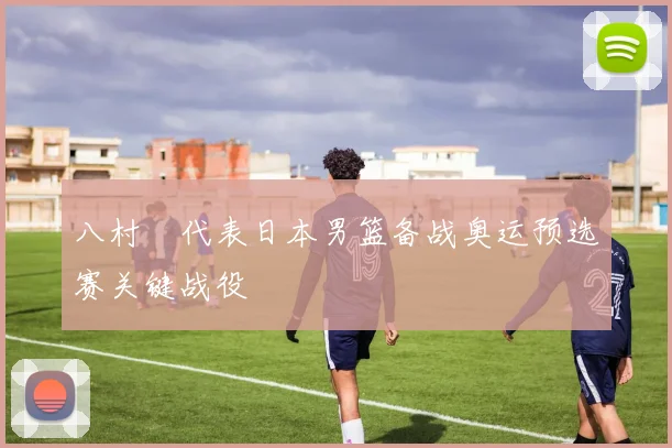 八村塁代表日本男篮备战奥运预选赛关键战役