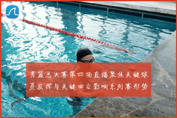男篮总决赛第四场直播聚焦关键球员发挥与关键回合影响系列赛形势