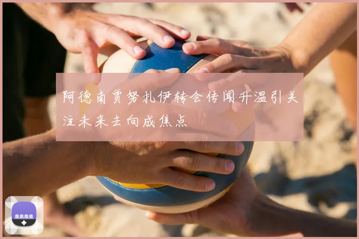 阿德南贾努扎伊转会传闻升温引关注未来去向成焦点