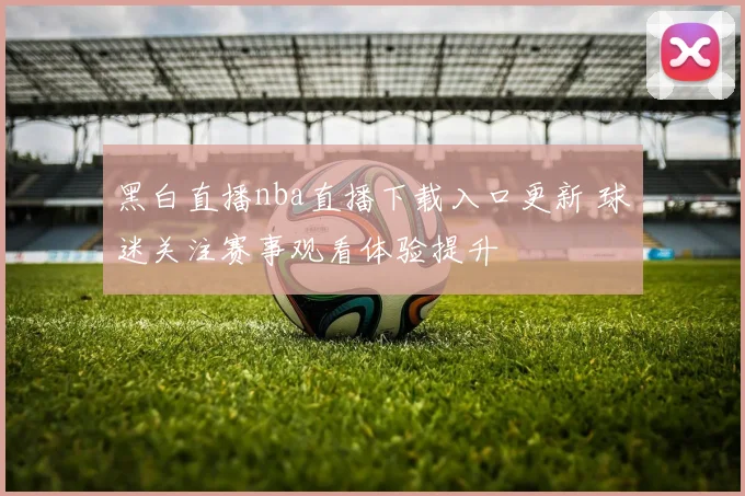 黑白直播nba直播下载入口更新 球迷关注赛事观看体验提升