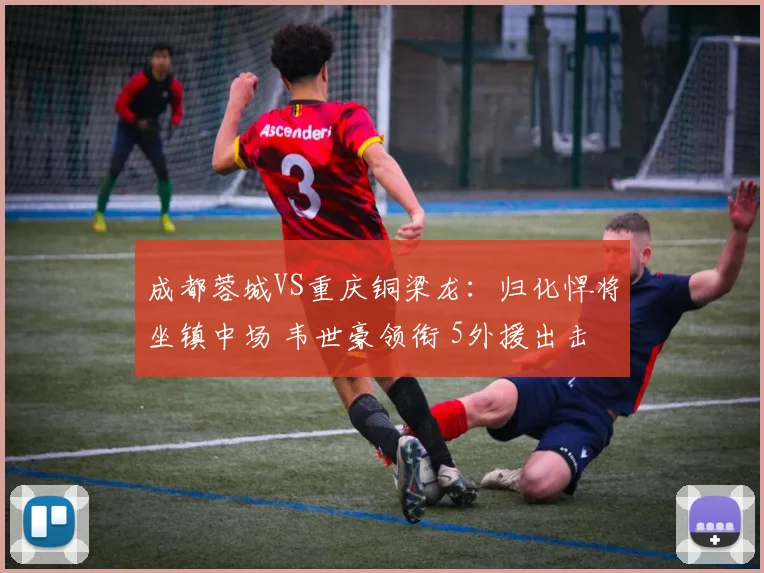 成都蓉城VS重庆铜梁龙：归化悍将坐镇中场 韦世豪领衔 5外援出击