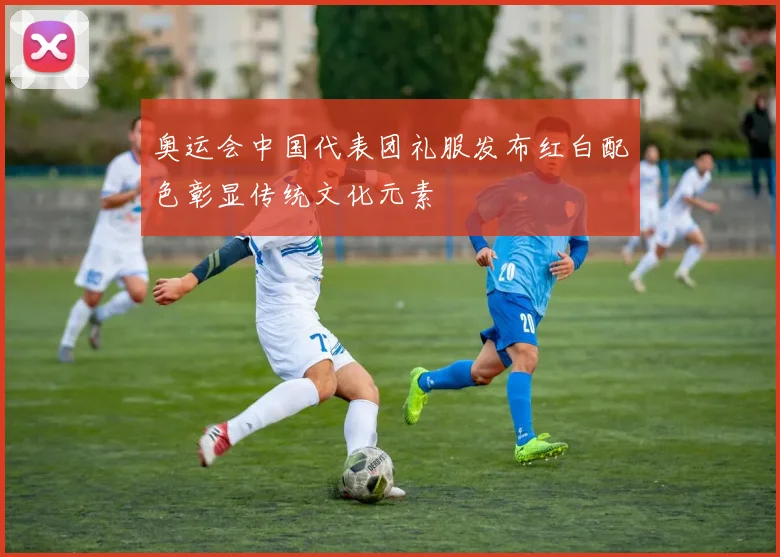 奥运会中国代表团礼服发布红白配色彰显传统文化元素