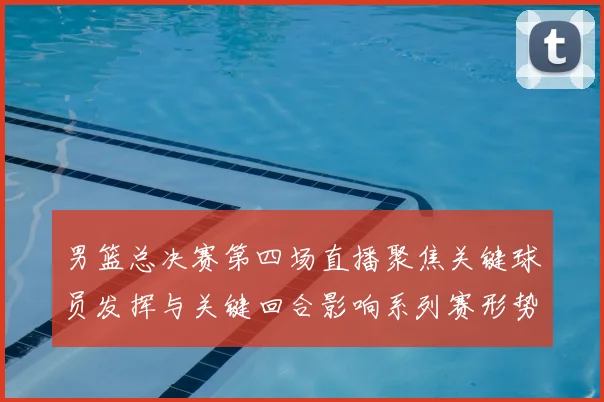 男篮总决赛第四场直播聚焦关键球员发挥与关键回合影响系列赛形势