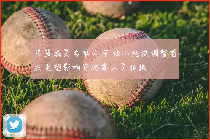 男篮成员名单公布 核心轮换调整首发重塑影响资格赛人员轮换