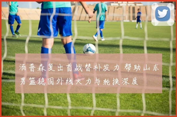 汤普森复出首战替补发力 帮助山东男篮稳固外线火力与轮换深度