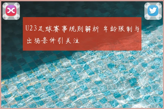 U23足球赛事规则解析 年龄限制与出场条件引关注