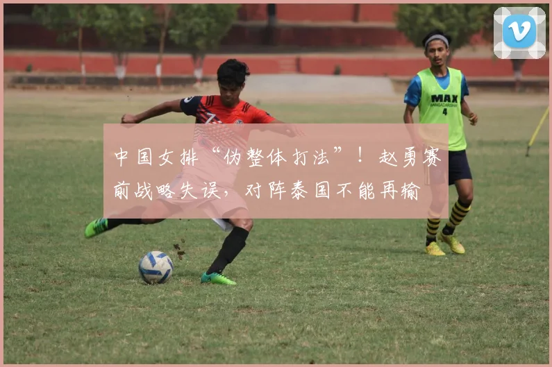 中国女排“伪整体打法”!赵勇赛前战略失误,对阵泰国不能再输
