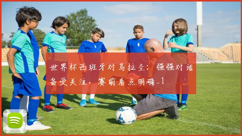世界杯西班牙对乌拉圭:强强对话备受关注,赛前看点明确_1